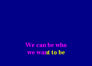 We can be who
we want to be