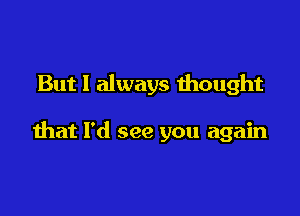 But I always mought

that I'd see you again