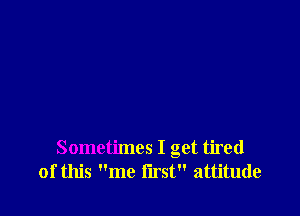 Sometimes I get tired
of this me i'lrst attitude