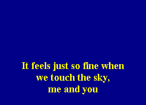 It feels just so fine when
we touch the sky,
me and you