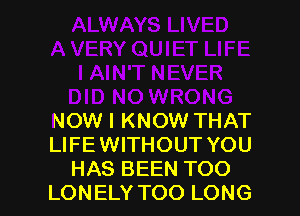 NOW I KNOW THAT
LIFE WITHOUT YOU
HAS BEEN TOO
LONELY TOO LONG