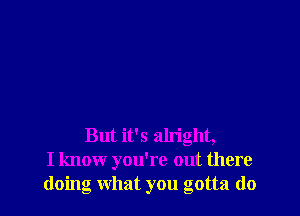 But it's alright,
I know you're out there
doing what you gotta do