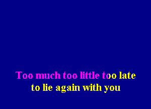 Too much too little too late
to lie again with you