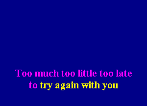 Too much too little too late
to try again with you