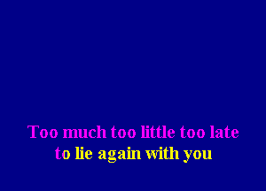 Too much too little too late
to lie again with you