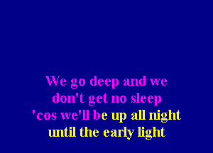 We go deep and we
don't get no sleep
'cos we'll be up all night
until the early light