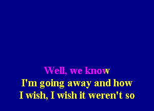 Well, we knour
I'm going away and how
I wish, I wish it weren't so