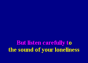 But listen carefully to
the sound of your loneliness