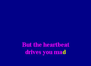 But the heartbeat
drives you mad