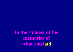 In the stillness of the
memories of
what you had