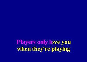 Players only love you
when they're playing