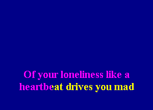 Of your loneliness like a
heartbeat drives you mad