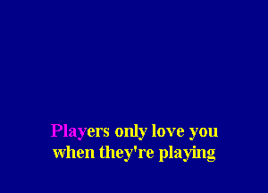 Players only love you
when they're playing