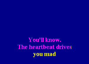 You'll know.
The heartbeat dn'ves
you mad