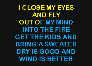 l CLOSE MY EYES
AND FLY
OUT OF MY MIND
INTO THE FIRE
GETTHE KIDS AND
BRING ASWEATER

DRY IS GOOD AND
WIND IS BETTER l