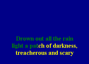 Drown out all the rain
light a patch of darkness,
treacherous and scary