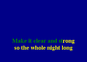 Make it clear and strong
so the whole night long