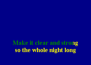 Make it clear and strong
so the whole night long