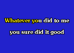 Whatever you did to me

you sure did it good