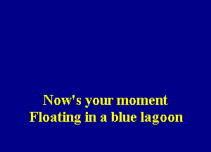 N ow's your moment
Floating in a blue lagoon