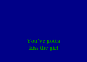 You've gotta
kiss the girl