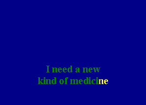 I need a new
kind of medicine
