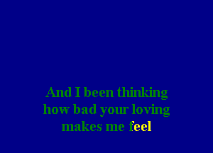 And I been thinking
how bad your loving
makes me feel