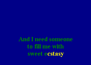 And I need someone
to till me with
sweet ecstasy