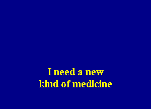 I need a new
kind of medicine