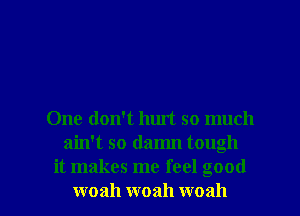 One don't hurt so much
ain't so damn tough
it makes me feel good

woah woah woah l