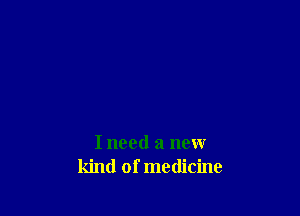 I need a new
kind of medicine