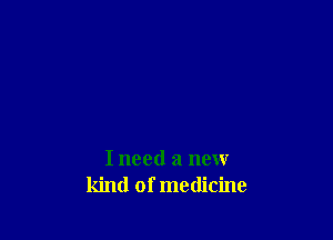 I need a new
kind of medicine