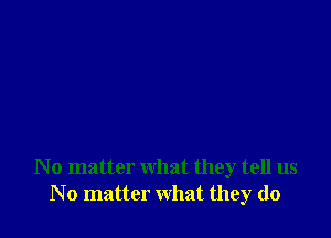 N o matter what they tell us
N o matter what they do