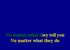 N o matter what they tell you
N o matter what they do