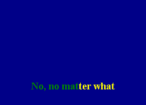 No, no matter what