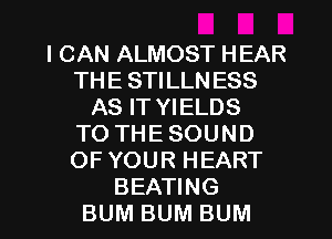 I CAN ALMOST HEAR
THE STILLN ESS
AS IT YIELDS
TO THE SOUND
OF YOUR HEART
BEATING
BUM BUM BUM