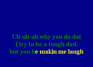 Uh-uh-uh Why you do dat
I try to be a tough dad,
but you be makin me laugh