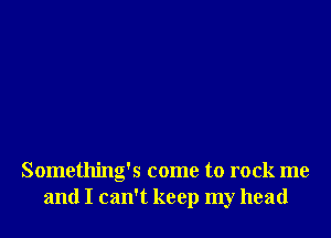 Something's come to rock me
and I can't keep my head