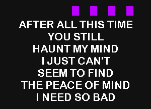 AFTER ALL THIS TIME
YOU STILL
HAUNT MY MIND
IJUST CAN'T
SEEM TO FIND
THE PEACE OF MIND
I NEED SO BAD
