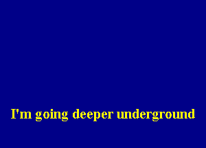 I'm going deeper underground