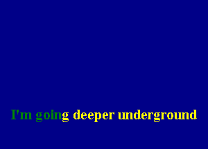 I'm going deeper underground