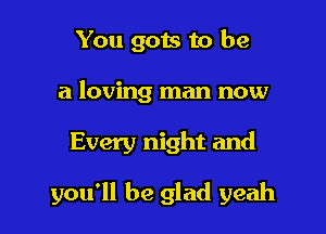 You gots to be
a loving man now

Every night and

you'll be glad yeah