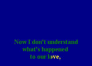 N ow I don't understand
what's happened
to our love,