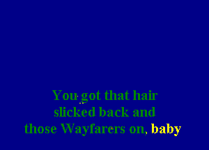 You got that hair
slicked back and
those Wayfarers on, baby