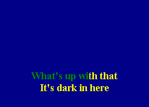 What's up with that
It's dark in here