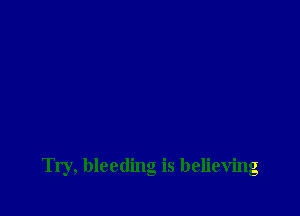 Try, bleeding is believing