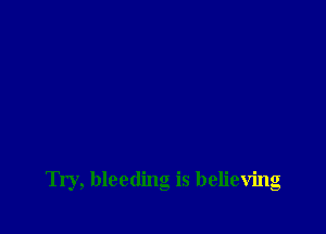 Try, bleeding is believing