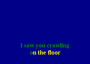 I saw you crawling
on the floor