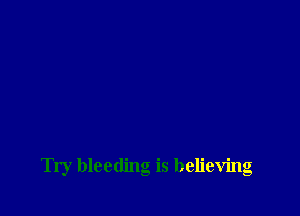 Try bleeding is believing