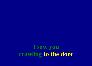 I saw you
crawling to the door